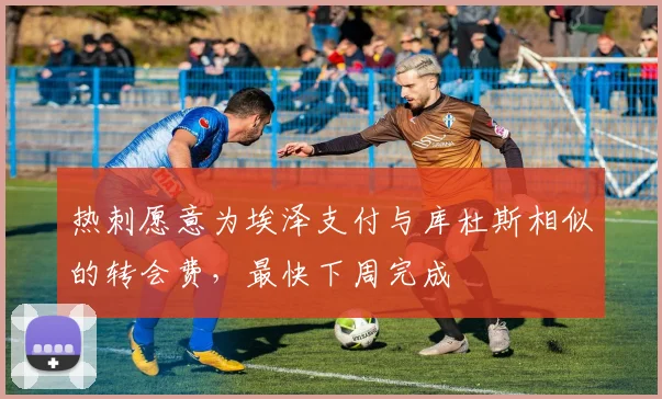热刺愿意为埃泽支付与库杜斯相似的转会费，最快下周完成