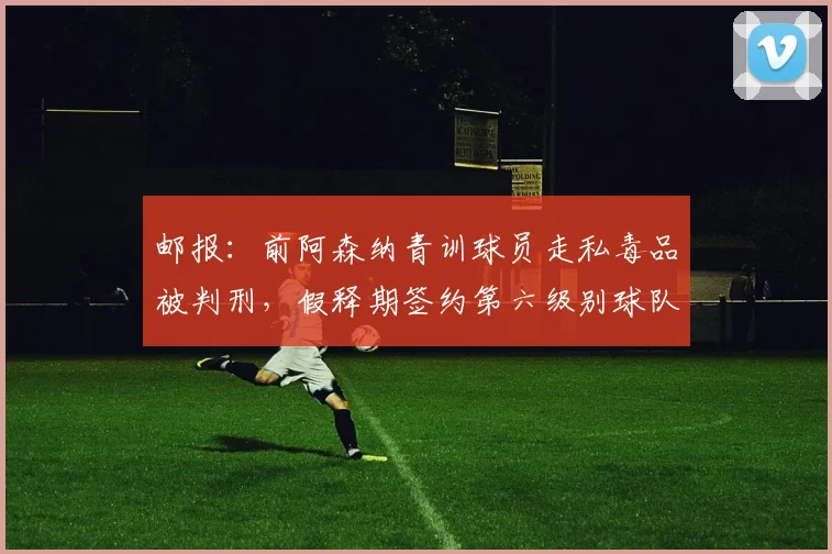 邮报：前阿森纳青训球员走私毒品被判刑，假释期签约第六级别球队